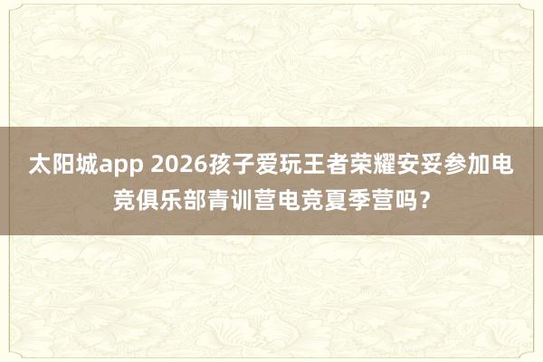 太阳城app 2026孩子爱玩王者荣耀安妥参加电竞俱乐部青训营电竞夏季营吗？