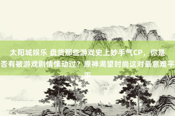 太阳城娱乐 盘货那些游戏史上妙手气CP，你是否有被游戏剧情愫动过？原神渴望时尚这对最意难平