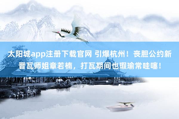 太阳城app注册下载官网 引爆杭州！丧胆公约新晋瓦师姐章若楠，打瓦期间也瑕瑜常哇噻！