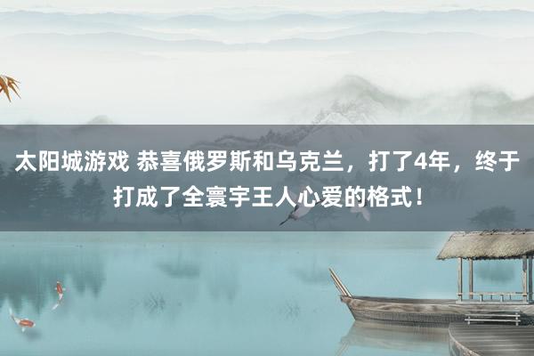 太阳城游戏 恭喜俄罗斯和乌克兰，打了4年，终于打成了全寰宇王人心爱的格式！