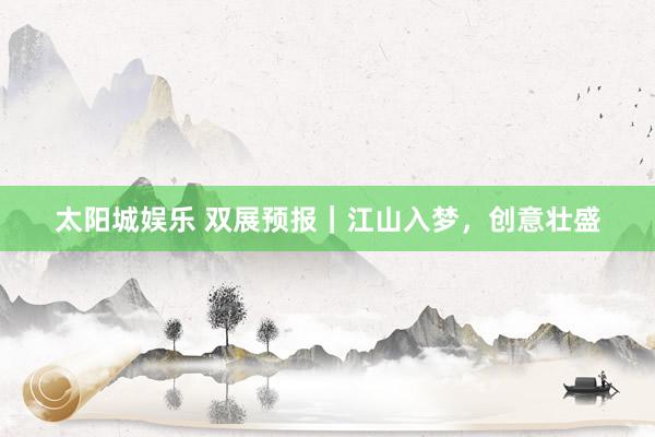 太阳城娱乐 双展预报｜江山入梦，创意壮盛