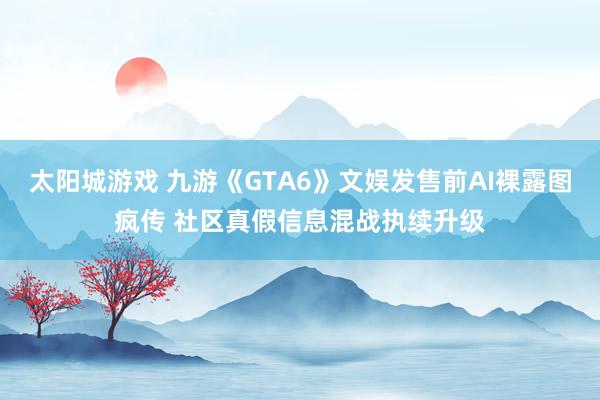 太阳城游戏 九游《GTA6》文娱发售前AI裸露图疯传 社区真假信息混战执续升级