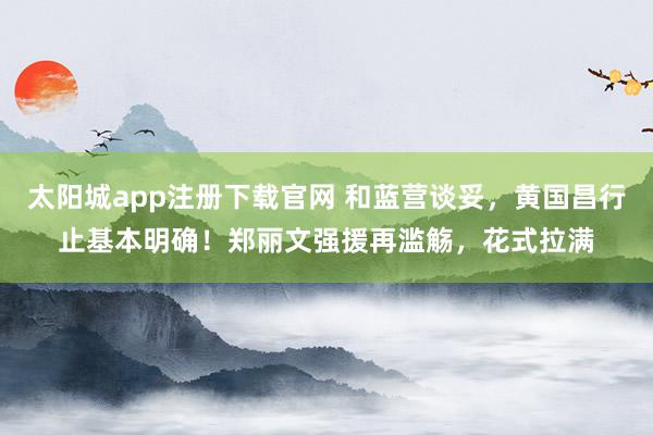 太阳城app注册下载官网 和蓝营谈妥，黄国昌行止基本明确！郑丽文强援再滥觞，花式拉满