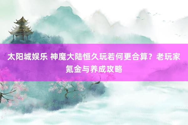 太阳城娱乐 神魔大陆恒久玩若何更合算？老玩家氪金与养成攻略
