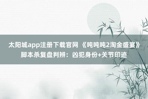 太阳城app注册下载官网 《吨吨吨2淘金盛宴》脚本杀复盘判辨：凶犯身份+关节印迹