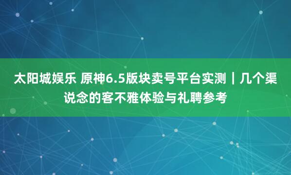 太阳城娱乐 原神6.5版块卖号平台实测｜几个渠说念的客不雅体验与礼聘参考