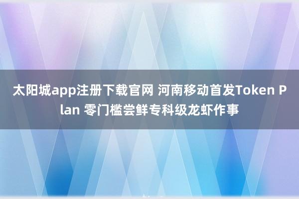太阳城app注册下载官网 河南移动首发Token Plan 零门槛尝鲜专科级龙虾作事