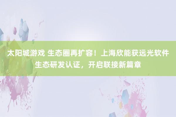 太阳城游戏 生态圈再扩容！上海欣能获远光软件生态研发认证，开启联接新篇章