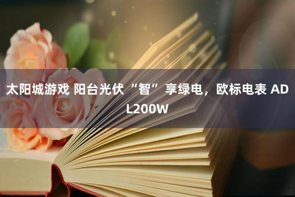 太阳城游戏 阳台光伏 “智” 享绿电，欧标电表 ADL200W