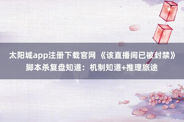 太阳城app注册下载官网 《该直播间已被封禁》脚本杀复盘知道：机制知道+推理旅途