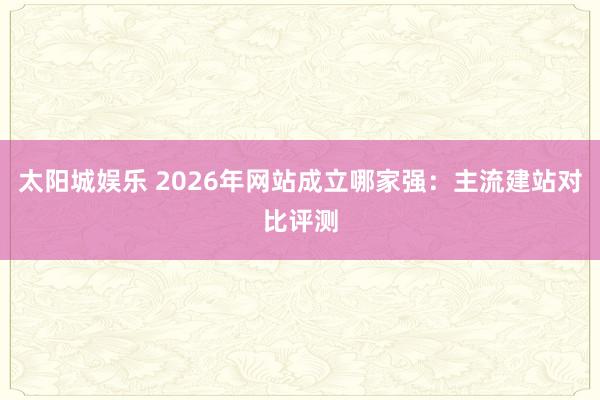 太阳城娱乐 2026年网站成立哪家强：主流建站对比评测