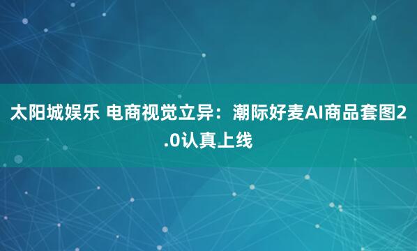 太阳城娱乐 电商视觉立异：潮际好麦AI商品套图2.0认真上线