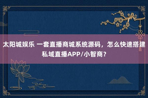太阳城娱乐 一套直播商城系统源码，怎么快速搭建私域直播APP/小智商？