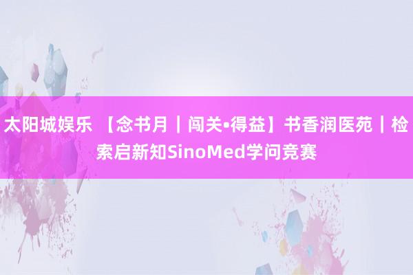 太阳城娱乐 【念书月｜闯关•得益】书香润医苑｜检索启新知SinoMed学问竞赛