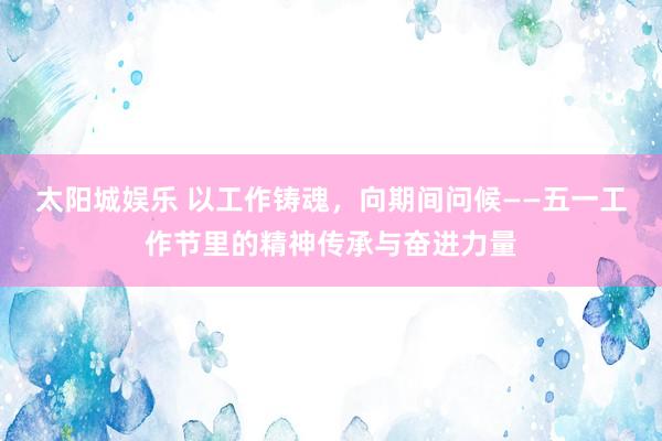 太阳城娱乐 以工作铸魂，向期间问候——五一工作节里的精神传承与奋进力量