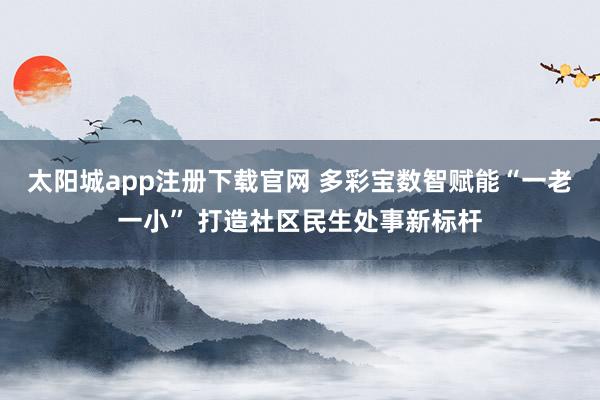 太阳城app注册下载官网 多彩宝数智赋能“一老一小” 打造社区民生处事新标杆