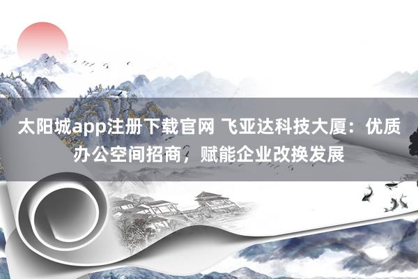 太阳城app注册下载官网 飞亚达科技大厦：优质办公空间招商，赋能企业改换发展