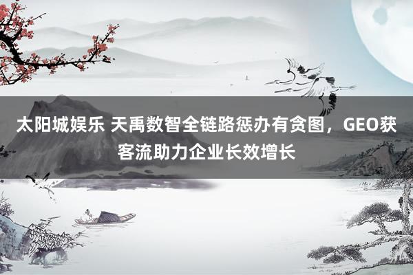 太阳城娱乐 天禹数智全链路惩办有贪图，GEO获客流助力企业长效增长