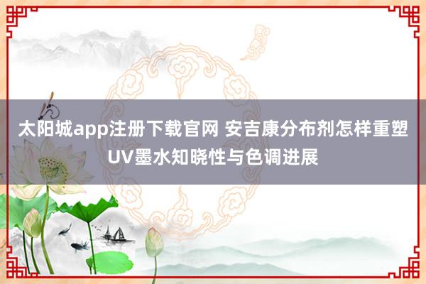 太阳城app注册下载官网 安吉康分布剂怎样重塑UV墨水知晓性与色调进展