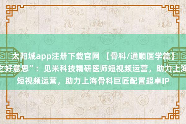 太阳城app注册下载官网 【骨科/通顺医学篇】华山与市六的“力量之好意思”：见米科技精研医师短视频运营，助力上海骨科巨匠配置超卓IP