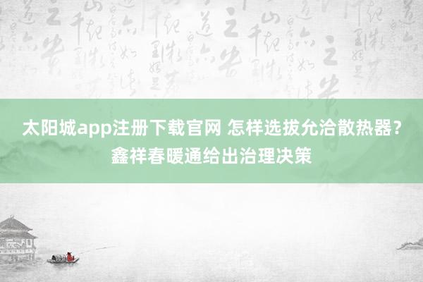 太阳城app注册下载官网 怎样选拔允洽散热器？鑫祥春暖通给出治理决策