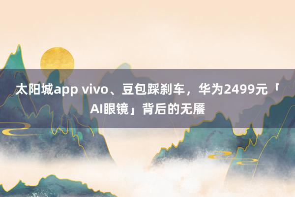 太阳城app vivo、豆包踩刹车，华为2499元「AI眼镜」背后的无餍