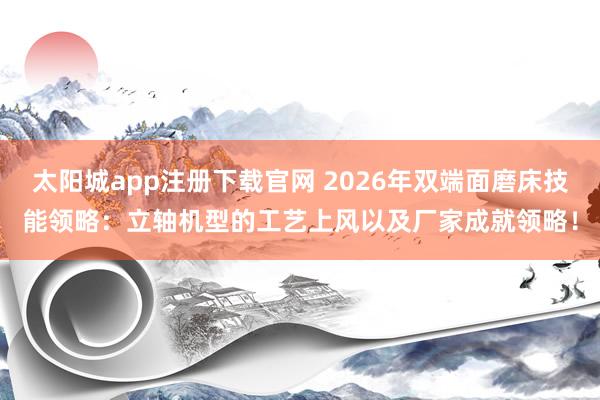 太阳城app注册下载官网 2026年双端面磨床技能领略：立轴机型的工艺上风以及厂家成就领略！