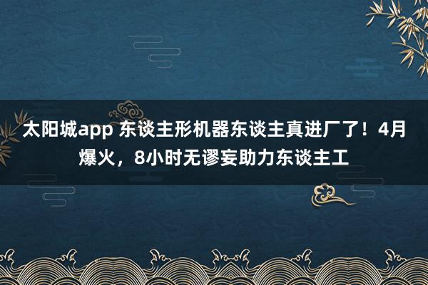 太阳城app 东谈主形机器东谈主真进厂了！4月爆火，8小时无谬妄助力东谈主工