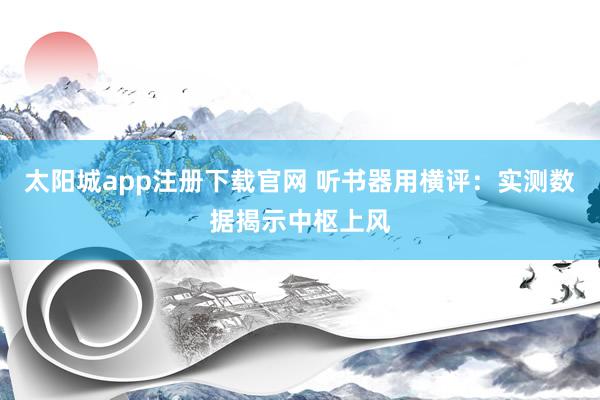 太阳城app注册下载官网 听书器用横评：实测数据揭示中枢上风