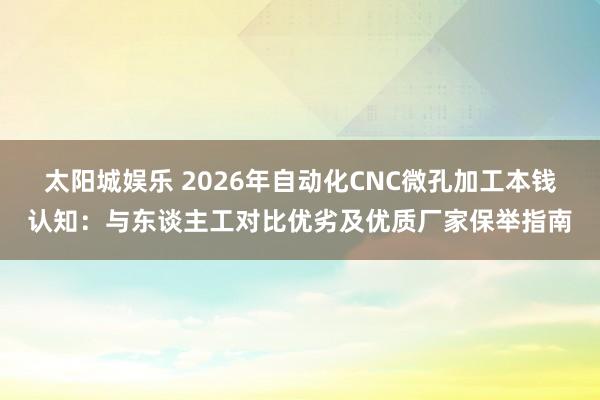 太阳城娱乐 2026年自动化CNC微孔加工本钱认知：与东谈主工对比优劣及优质厂家保举指南