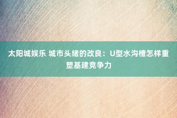 太阳城娱乐 城市头绪的改良：U型水沟槽怎样重塑基建竞争力