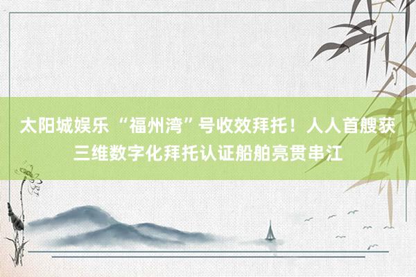 太阳城娱乐 “福州湾”号收效拜托！人人首艘获三维数字化拜托认证船舶亮贯串江