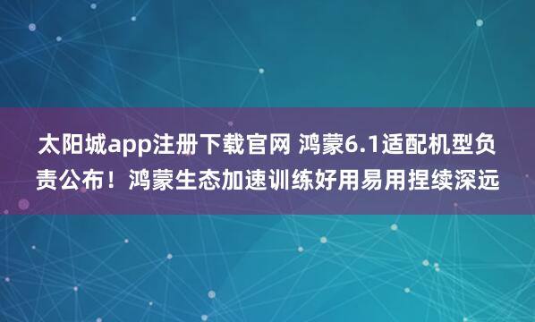 太阳城app注册下载官网 鸿蒙6.1适配机型负责公布！鸿蒙生态加速训练好用易用捏续深远