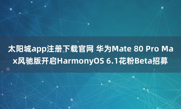 太阳城app注册下载官网 华为Mate 80 Pro Max风驰版开启HarmonyOS 6.1花粉Beta招募