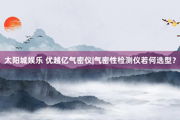 太阳城娱乐 优越亿气密仪|气密性检测仪若何选型？