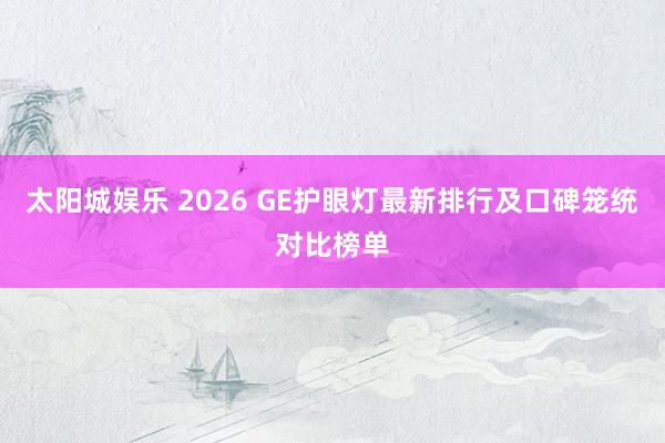 太阳城娱乐 2026 GE护眼灯最新排行及口碑笼统对比榜单