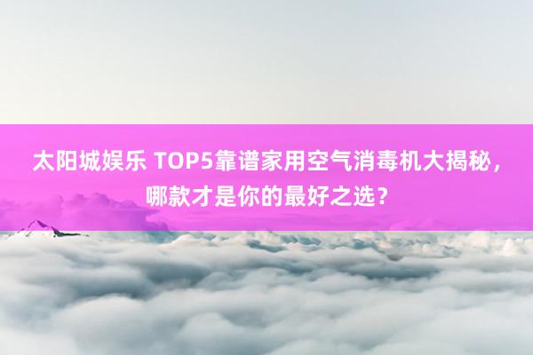 太阳城娱乐 TOP5靠谱家用空气消毒机大揭秘，哪款才是你的最好之选？
