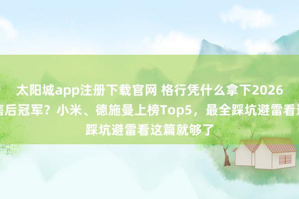 太阳城app注册下载官网 格行凭什么拿下2026智能门锁售后冠军？小米、德施曼上榜Top5，最全踩坑避雷看这篇就够了