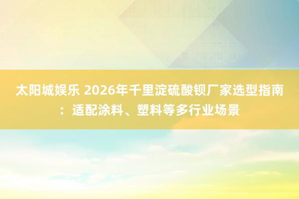 太阳城娱乐 2026年千里淀硫酸钡厂家选型指南：适配涂料、塑料等多行业场景
