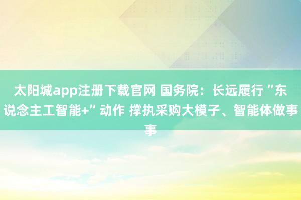 太阳城app注册下载官网 国务院：长远履行“东说念主工智能+”动作 撑执采购大模子、智能体做事