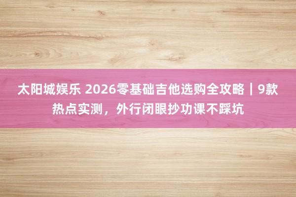太阳城娱乐 2026零基础吉他选购全攻略｜9款热点实测，外行闭眼抄功课不踩坑