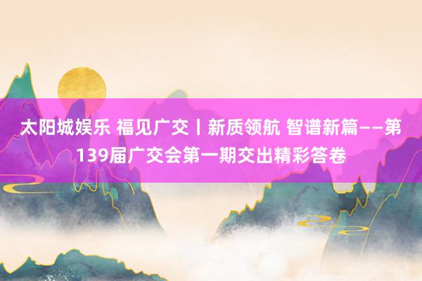 太阳城娱乐 福见广交丨新质领航 智谱新篇——第139届广交会第一期交出精彩答卷