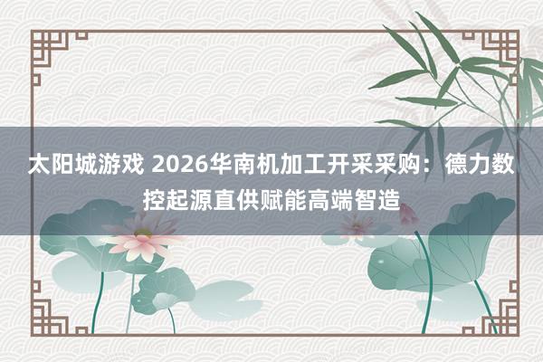 太阳城游戏 2026华南机加工开采采购：德力数控起源直供赋能高端智造