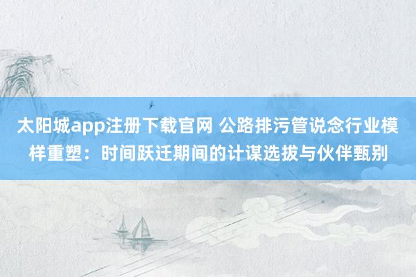 太阳城app注册下载官网 公路排污管说念行业模样重塑：时间跃迁期间的计谋选拔与伙伴甄别