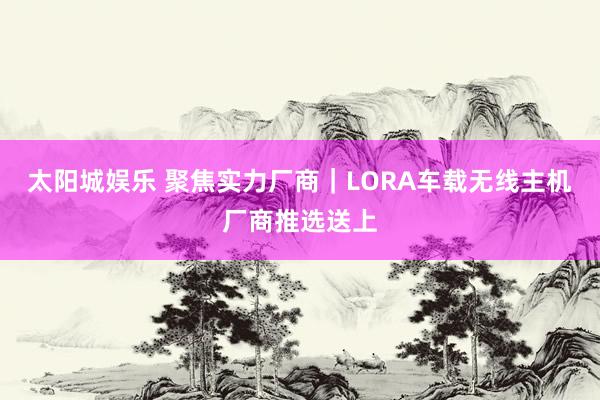 太阳城娱乐 聚焦实力厂商｜LORA车载无线主机厂商推选送上