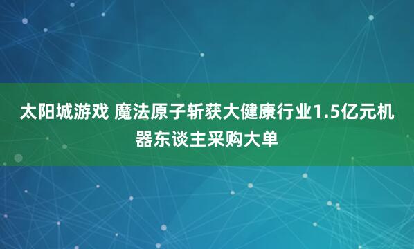 太阳城游戏 魔法原子斩获大健康行业1.5亿元机器东谈主采购大单