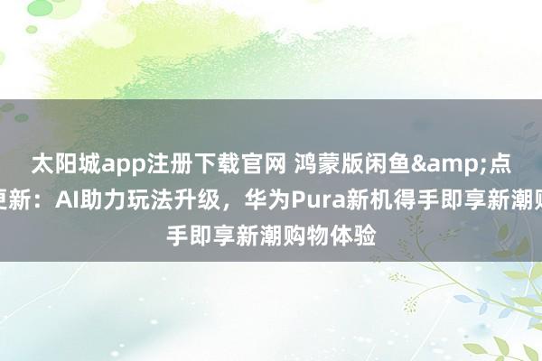 太阳城app注册下载官网 鸿蒙版闲鱼&点淘王人更新：AI助力玩法升级，华为Pura新机得手即享新潮购物体验