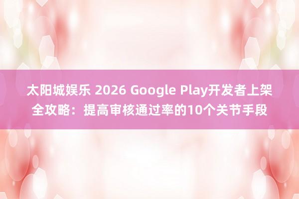 太阳城娱乐 2026 Google Play开发者上架全攻略：提高审核通过率的10个关节手段