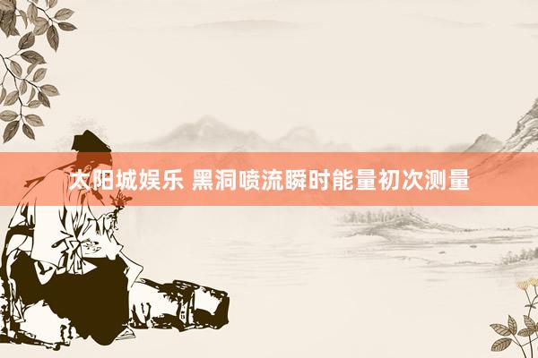 太阳城娱乐 黑洞喷流瞬时能量初次测量