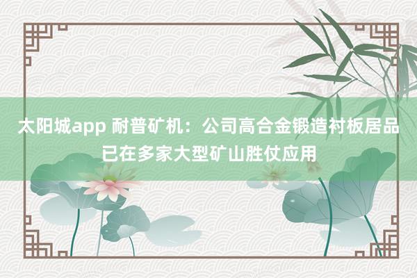 太阳城app 耐普矿机：公司高合金锻造衬板居品已在多家大型矿山胜仗应用